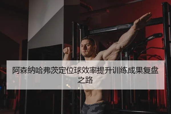 阿森纳哈弗茨定位球效率提升训练成果复盘之路