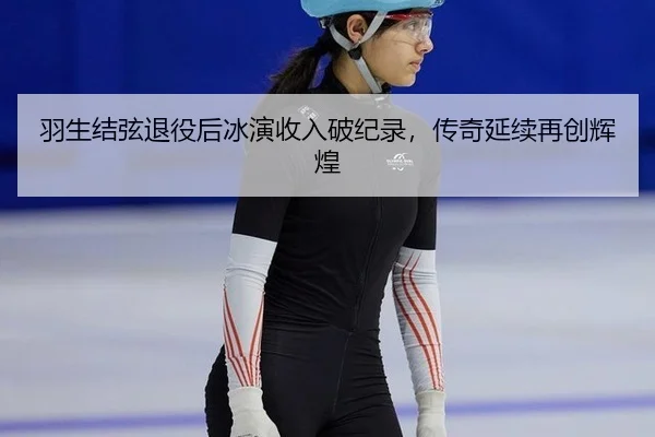 羽生结弦退役后冰演收入破纪录，传奇延续再创辉煌